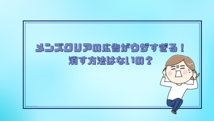 メンズクリアの広告がウザイ！消す方法はないの？